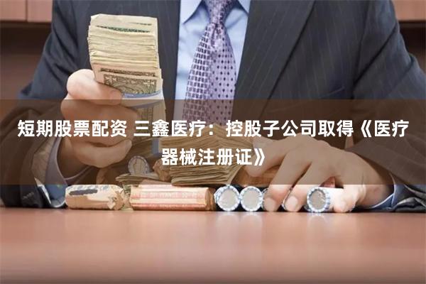 短期股票配资 三鑫医疗：控股子公司取得《医疗器械注册证》