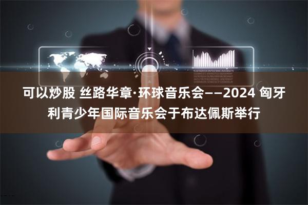 可以炒股 丝路华章·环球音乐会——2024 匈牙利青少年国际音乐会于布达佩斯举行