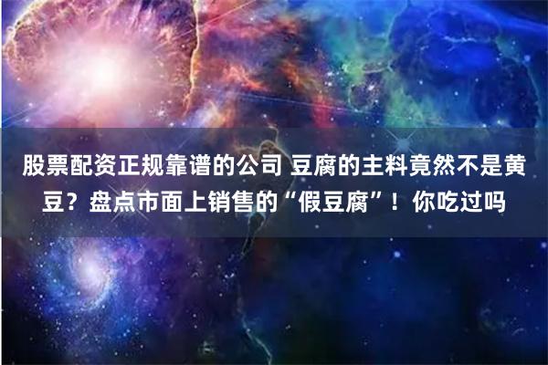 股票配资正规靠谱的公司 豆腐的主料竟然不是黄豆？盘点市面上销售的“假豆腐”！你吃过吗