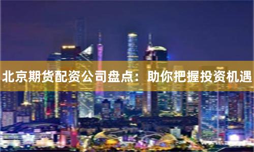北京期货配资公司盘点：助你把握投资机遇