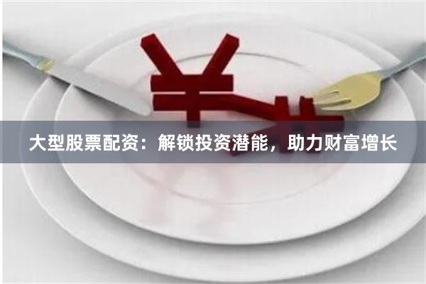 大型股票配资：解锁投资潜能，助力财富增长