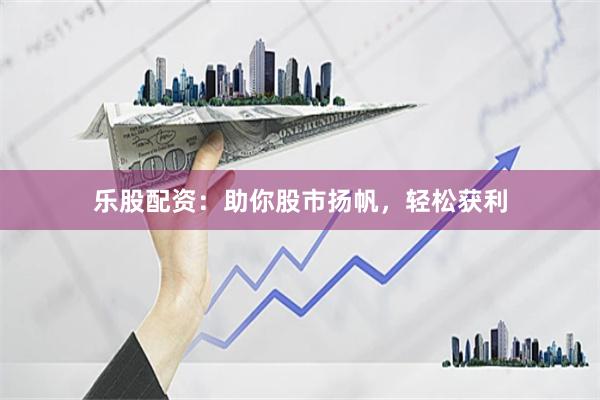 乐股配资：助你股市扬帆，轻松获利
