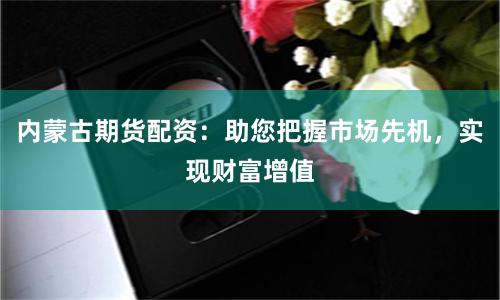 内蒙古期货配资：助您把握市场先机，实现财富增值