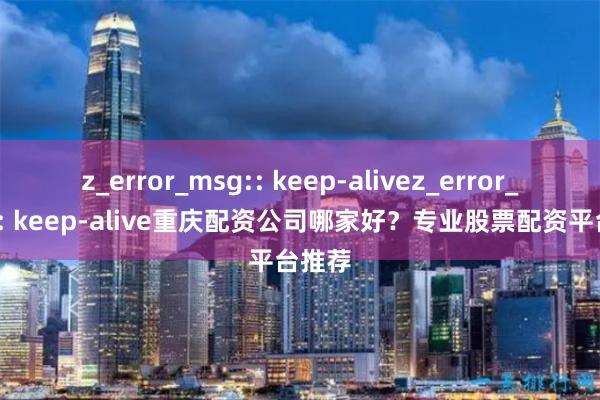 z_error_msg:: keep-alivez_error_msg:: keep-alive重庆配资公司哪家好？专业股票配资平台推荐
