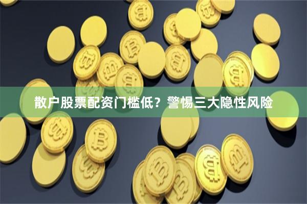 散户股票配资门槛低？警惕三大隐性风险