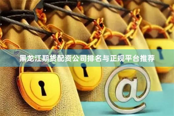 黑龙江期货配资公司排名与正规平台推荐